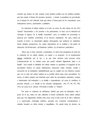 cuestión que incluso ha sido tomado como bandera política por los distintos partidos 
que han estado al frente del ejecutivo nacional, y donde el populismo ha prevalecido 
en el manejo de este delicado tema que afecta a buena parte de los venezolanos, sean 
trabajadores activos, pensionados o jubilados. 
En referencia al salario mínimo en el año en curso, ha sido objeto de tres (03) 
“ajustes” fraccionados, y de acuerdo a los gobernantes, se hace con la intención de 
“proteger el ingreso de la familia venezolana”; pero en realidad ese porcentaje se 
deprecia por variables económicas al no hacerse anualmente. De aquí, estaría de 
acuerdo el lector, se desprenden algunas interrogantes que pudieran ser analizadas 
desde distintas perspectivas, las cuales dependerán de la realidad o del grado de 
afectación del involucrado, del fanatismo político y/o de intereses particulares. 
Ahora que se hace mención a particulares, lo ideal sería preguntarse la razón de 
la existencia de un salario mínimo, en cuanto a su acepción: “es la remuneración 
mínima establecida por la ley, a la que tiene derecho toda persona como 
contraprestación de su trabajo, para que pueda subsistir dignamente junto a su 
familia”. Aun cuando la finalidad del salario mínimo es garantizar el resguardo de las 
necesidades básicas en cuanto alimentación, educación, salud, vivienda, vestido y 
recreación de un trabajador, indudablemente que no cumple con sus objetivos, puesto 
que con el valor del salario mínimo no es posible cubrir todas estas necesidades. En 
teoría, el salario mínimo está diseñado para cubrir las necesidades materiales, sociales 
e intelectuales del trabajador y su familia o dependientes, tal como lo establece el 
presente artículo, y se detalla en los artículos subsiguientes (96, 97, 98, 99, 100, 
101); así como en el artículo 104 donde se define el “Salario”. 
Por tanto se evidencia un eufemismo, debido que para un trabajador, muy a 
pesar de la ley, nunca ha sido suficiente el monto establecido como salario mínimo 
para que viva dignamente, debido entre otras cosas al alto costo de la vida o inflación, 
y a equivocadas estrategias políticas, pasando por revisiones extemporáneas o 
cálculos basados en cifras irreales o maquilladas. No puede dejar de decirse, sin 
 