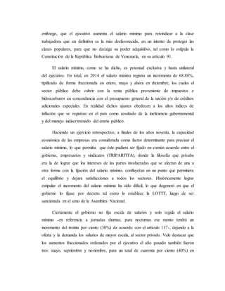 embargo, que el ejecutivo aumenta el salario mínimo para reivindicar a la clase 
trabajadora que en definitiva es la más desfavorecida, en un intento de proteger las 
clases populares, para que no decaiga su poder adquisitivo, tal como lo estipula la 
Constitución de la República Bolivariana de Venezuela, en su artículo 91. 
El salario mínimo, como se ha dicho, es potestad exclusiva y hasta unilateral 
del ejecutivo. En total, en 2014 el salario mínimo registra un incremento de 68.88%, 
tipificado de forma fraccionada en enero, mayo y ahora en diciembre; los cuales el 
sector público debe cubrir con la renta pública proveniente de impuestos e 
hidrocarburos en concordancia con el presupuesto general de la nación y/o de créditos 
adicionales especiales. En realidad dichos ajustes obedecen a los altos índices de 
inflación que se registran en el país como resultado de la ineficiencia gubernamental 
y del manejo indiscriminado del erario público. 
Haciendo un ejercicio retrospectivo, a finales de los años noventa, la capacidad 
económica de las empresas era considerada como factor determinante para precisar el 
salario mínimo, lo que permitía que éste pudiera ser fijado en común acuerdo entre el 
gobierno, empresarios y sindicatos (TRIPARTITA), donde la filosofía que privaba 
era la de lograr que los intereses de las partes involucradas que se afectan de una u 
otra forma con la fijación del salario mínimo, confluyeran en un punto que permitiera 
el equilibrio y dejara satisfacciones a todos los sectores. Históricamente lograr 
estipular el incremento del salario mínimo ha sido difícil, lo que degeneró en que el 
gobierno lo fijase por decreto tal como lo establece la LOTTT, luego de ser 
sancionada en el seno de la Asamblea Nacional. 
Ciertamente el gobierno no fija escala de salarios y solo regula el salario 
mínimo -en referencia a jornadas diurnas; para nocturnas ese monto tendrá un 
incremento del treinta por ciento (30%) de acuerdo con el artículo 117-, dejando a la 
oferta y la demanda los salarios de mayor escala, al sector privado. Vale destacar que 
los aumentos fraccionados ordenados por el ejecutivo el año pasado también fueron 
tres: mayo, septiembre y noviembre, para un total de cuarenta por ciento (40%) en 
 