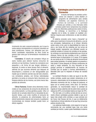 Estrategias para Incrementar el
                                                                          Consumo
                                                                                 A través del tiempo ha existido contro-
                                                                              versia con relación a cómo diseñar un
                                                                              programa de alimentación para cerdas
                                                                              lactantes. Los aspectos relativos al
                                                                            número de comida s, a la c antidad
                                                                          ofrecida por comida y a los intervalos entre
                                                                        comidas suelen tener variaciones muy amplias
                                                                      entre las diferentes publicaciones sobre el tema.
                                                                       Sin embargo, si recurrimos a la fisiología
92                                                               digestiva de la cerda, no existen en realidad, pro-
                                                               blemas mayores para confeccionar un plan de alimen-
                                                               tación.
                                                                    El sistema conocido como “poco y frecuente” se
                                                               utiliza para maximizar el consumo de alimento y una de
                                                               sus principales implicaciones es el ofrecer alimento
                                                               varias veces al día, pero la disponibilidad de mano de
     incremento de calor corporal producido, por lo que la     obra y las horas del día cubiertas por los turnos de
     cerda reduce rotundamente su consumo voluntario en        trabajo pueden representar una dificultad cuando se
     esas condiciones. Incluso, con alimentos que con-         pretende ampliar el número de comidas en las granjas,
     tienen cantidades importantes de fibra cruda se           sin embargo se recomienda ampliamente que nunca se
     genera calor extra por la fermentación microbiana en      ofrezcan menos de tres comidas al día, y preferen-
     el colon.                                                 temente hacer el ofrecimiento 4 ó 5 veces. Si la ingesta
         • Comedero. El diseño del comedero influye en         de una cerda es de 2 ó 3 kilos de alimento convencional
     cierta medida para obtener buenos consumos de             para cerdas lactantes, el vaciado gástrico se presenta a
     alimento en las hembras. Cuando los comederos son         más tardar 3 horas después en buenas condiciones de
     pequeños y de forma tal que tengan dobleces y             salud y medio ambiente. Es muy frecuente en las
     esquinas, la cerda no tiene acceso fácil al alimento,     granjas porcinas el establecimiento de horarios de
     además de que acumula alimento que después se             comidas que se ajustan a normas administrativas y
     descompone y ocasiona un olor desagradable que            laborales pero que no respetan el tiempo de vaciado
     impide que el alimento servido sea del todo atractivo.    gástrico.
     Los comederos amplios, con formas redondeadas                  La cantidad ofrecida no debe ser igual en las dife-
     permiten a la cerda un consumo fácil y favorecen una      rentes comidas, puesto que existen variaciones en el
     limpieza efectiva de los mismos, así como menor des-      consumo, relacionadas con la temperatura ambiente en
     perdicio de alimento.                                     diferentes momentos del día, la etapa de lactancia, el
                                                               lapso con la comida previa, entre otros. En términos
         • Otros Factores. Existen otros elementos involu-     generales, es recomendable reducir la cantidad de
     crados en las variaciones de consumo de alimento de       ingesta en horas calientes del día sobre todo cuando se
     una cerda lactante. La línea genética puede influir; el   rebasa los 24ºC y la humedad relativa es mayor de 70%.
     tamaño de la camada determina la necesidad de pro-             Por otro lado, en la última comida del día es conve-
     ducción láctea y por ende modifica el consumo de          niente ofrecer cantidades grandes debido a que es el
     alimento; la presencia de enfermedades tiene un           lapso más amplio entre comidas y a que coincide con
     efecto fuertemente reductor del consumo; la población     las horas más frescas del día, lo que es doblemente
     incrementada de moscas también puede tener un             importante en climas calientes en los que hay consumos
     efecto negativo.                                          pobres durante el día.
                                                                    Los sistemas tradicionales, como aquel en el que se
                                                               recomienda dar una cantidad base más una cierta
                                                               cantidad por lechón, suelen quitar flexibilidad al sistema



                                                                                               AÑO 10 No. 58 • JULIO-AGOSTO 2007
 