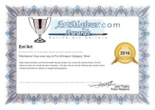 [http://www.artmajeur.com/emmanuelle-baudry] Auteur d'un roman de science-fiction, Em'Art
décrit sa vision du monde de deux manières : l'art des mots et l'art de l'alliance des couleurs de la
lumière exprimée en utilisant un support photographiq...
Em'Art
All requirements for the Artmajeur Award have been passed successfully.
Félicitations! Vous avez reçu le Prix Artmajeur! Category: Silver
© 2016 Artmajeur™ Galerie d'Art en ligne, Tous droits réservés - 6 plan Chabrol, 34830 Clapiers FRANCE - Tel: +33 (0)95 095 9966
2016
 