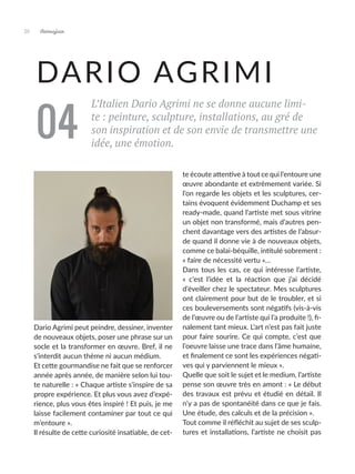 Artmajeur
20
DARIO AGRIMI
L’Italien Dario Agrimi ne se donne aucune limi-
te : peinture, sculpture, installations, au gré de
son inspiration et de son envie de transmettre une
idée, une émotion.
Dario Agrimi peut peindre, dessiner, inventer
de nouveaux objets, poser une phrase sur un
socle et la transformer en œuvre. Bref, il ne
s’interdit aucun thème ni aucun médium.
Et cette gourmandise ne fait que se renforcer
année après année, de manière selon lui tou-
te naturelle : « Chaque artiste s’inspire de sa
propre expérience. Et plus vous avez d’expé-
rience, plus vous êtes inspiré ! Et puis, je me
laisse facilement contaminer par tout ce qui
m’entoure ».
Il résulte de cette curiosité insatiable, de cet-
te écoute attentive à tout ce qui l’entoure une
œuvre abondante et extrêmement variée. Si
l’on regarde les objets et les sculptures, cer-
tains évoquent évidemment Duchamp et ses
ready-made, quand l’artiste met sous vitrine
un objet non transformé, mais d’autres pen-
chent davantage vers des artistes de l’absur-
de quand il donne vie à de nouveaux objets,
comme ce balai-béquille, intitulé sobrement :
« faire de nécessité vertu »…
Dans tous les cas, ce qui intéresse l’artiste,
«  c’est l’idée et la réaction que j’ai décidé
d’éveiller chez le spectateur. Mes sculptures
ont clairement pour but de le troubler, et si
ces bouleversements sont négatifs (vis-à-vis
de l’œuvre ou de l’artiste qui l’a produite !), fi-
nalement tant mieux. L’art n’est pas fait juste
pour faire sourire. Ce qui compte, c’est que
l’oeuvre laisse une trace dans l’âme humaine,
et finalement ce sont les expériences négati-
ves qui y parviennent le mieux ».
Quelle que soit le sujet et le medium, l’artiste
pense son œuvre très en amont : « Le début
des travaux est prévu et étudié en détail. Il
n’y a pas de spontanéité dans ce que je fais.
Une étude, des calculs et de la précision ».
Tout comme il réfléchit au sujet de ses sculp-
tures et installations, l’artiste ne choisit pas
04
 
