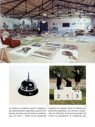 au hasard ses mediums quand il s’attaque à
des représentations figuratives: quand il réa-
lise des portraits avec des cheveux, la démar-
che a un sens : « L’idée est de représenter
quelqu’un ou quelque chose en utilisant son
patrimoine génétique. Les cheveux contien-
nent ces éléments. Ils peuvent permettre de
revenir au propriétaire. Je comprends que
2
1
 