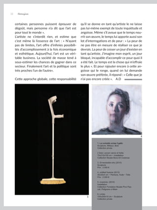 Artmajeur
22
certaines personnes puissent éprouver de
dégoût, mais personne n’a dit que l’art est
pour tout le monde ».
L’artiste ne s’interdit rien, et estime que
c’est même là l’essence de l’art : « N’ayant
pas de limites, l’art offre d’infinies possibili-
tés d’accomplissement à la fois économique
et esthétique. Aujourd’hui, l’art est un véri-
table business. La société de masse tend à
sous-estimer les chances de gagner dans ce
secteur. Finalement l’art et la politique sont
très proches l’un de l’autre».
Cette approche globale, cette responsabilité
qu’il se donne en tant qu’artiste le ne laisse
pas lui-même exempt de toute inquiétude et
angoisse. Même s’il avoue que le temps nou-
rrit son œuvre, le temps lui apporte aussi son
lot d’interrogations et de peur : « La peur de
ne pas être en mesure de réaliser ce que je
devrais. La peur de cesser un jour d’exister en
tant qu’artiste. J’imagine mon esprit, un jour
bloqué, incapable d’accomplir ce pour quoi il
a été fait. Le temps est la chose qui m’effraie
le plus ». Et pour rajouter encore à cette an-
goisse qui le ronge, quand on lui demande
son œuvre préférée, il répond : « Celle que je
n’ai pas encore créée ». A.D
3
1. La curiosità uccise il gatto
Sculpture, Métaux, Bois
Collection privée
2 Solo i poveri vanno di fretta
70x210x100 cm ~ Installation
Collection Musée Bocs Art Cosenza
3. Di-necessita-virtu (2010)
Sculpture
Prix : 3 000 €
4. untitled fusione (2013)
30x30x4 cm ~ Peinture, Huile ~ Toile
Prix : 2 000 €
5. ovazione. (2010)
Installation
Collection Fondation Musée Pino Pas-
cali, Polignano a Mare
6. Limbo
100x200x15 cm ~ Sculpture
Collection privée
4
 