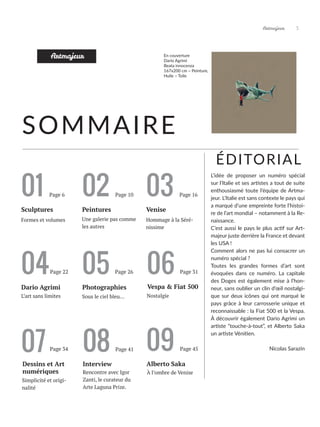 Artmajeur 3
06
Vespa & Fiat 500
Nostalgie
01 02 03
Sculptures Venise
Page 6
Une galerie pas comme
les autres
Hommage à la Séré-
nissime
SOMMAIRE
Peintures
Artmajeur
04
L’art sans limites
Dario Agrimi
05
Photographies
Sous le ciel bleu...
Formes et volumes
Page 10 Page 16
Page 22 Page 26 Page 31
En couverture
Dario Agrimi
Beata innocenza
167x200 cm ~ Peinture,
Huile ~ Toile
07
Dessins et Art
numériques
Interview
Rencontre avec Igor
Zanti, le curateur du
Arte Laguna Prize.
Simplicité et origi-
nalité
08
Page 34 Page 41 09
Alberto Saka
À l’ombre de Venise
Page 45
ÉDITORIAL
L’idée de proposer un numéro spécial
sur l’Italie et ses artistes a tout de suite
enthousiasmé toute l’équipe de Artma-
jeur. L’Italie est sans contexte le pays qui
a marqué d’une empreinte forte l’histoi-
re de l’art mondial – notamment à la Re-
naissance.
C’est aussi le pays le plus actif sur Art-
majeur juste derrière la France et devant
les USA !
Comment alors ne pas lui consacrer un
numéro spécial ?
Toutes les grandes formes d’art sont
évoquées dans ce numéro. La capitale
des Doges est également mise à l’hon-
neur, sans oublier un clin d’œil nostalgi-
que sur deux icônes qui ont marqué le
pays grâce à leur carrosserie unique et
reconnaissable : la Fiat 500 et la Vespa.
À découvrir également Dario Agrimi un
artiste “touche-à-tout”, et Alberto Saka
un artiste Vénitien.
Nicolas Sarazin
 