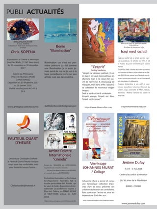 PUBLI ACTUALITÉS
Benie
“Illumination”
Illumination car c’est ma pre-
mière peinture ça été comme
une illumination je n avais ja-
mais peint de ma vie je suis à la
base comédienne certe un peu
artiste mais pas dessinatrice.
batifolierbenedicte@gmail.com
Chris. SOPENA
Exposition à la Galerie la Mosaïque
(rue Paul Riello, 31240 Saint-Jean)
du 30 novembre au 30 décembre
2017
Galerie du Philosophe
(Place de l’Europe, 09000
CARLA-BAYLE)
Exposition du 10 décembre 2017
au 28 janvier 2018.
Visible tous les jours de 14 h à
18 h
www.artmajeur.com/toxychris
BYGGINGARLISTAR
© Chris. SOPENA
118x160 cm Toile brute, technique mixte,
acrylique
FAUTEUIL QUART
D’HEURE
Dessiné par Christophe Soffietti
le Fauteuil Quart d’heure n’est pas
conçu pour être confortable, mais
pour limiter le temps d’assise…
Chrisshandle@hotmail.fr
Artiste Peintre
Internationale
“crimelo”
Peindre les REGARDS, les EXPRESSSIONS,
s’apprend mais surtout se ressent !
On peut lire dans le silence d’un REGARD,
et ressentir dans une EXPRESSION !
Portraitiste/Animalier, sa Technique
Acrylique/encre Noir/Bleu fait la
touche particulière de l’ Artiste, qui
lui vaut de belles Expositions Inter-
nationales (actuellement expose à
Flyer Art Gallery, en ITALIE, ROME
et NEW-YORK prévue en JUIN
2018.
https:/
/www.artmajeur.com/christiane-deville
“L’esprit”
Dmitry Nesterov
“L’esprit se déplace partout. Il est
en bas et en haut, il connaît tous les
chemins, mais il ne cesse d’en ou-
vrir de nouveaux. Il a beaucoup de
masques, mais sans arrêt il ajoute à
sa collection de nouveaux visages
images.
Seul le vent sait où il va demain.
L’esprit voyage, l’esprit est libre,
l’esprit est inconnu.”
https:/
/www.dimacrafter.com
Iraqi med rachid
Iraqi med rachid est un artiste peintre maro-
cain autodidacte, né à Rabat en 1954. Il fut
le disciple du grand orientaliste jean Gaston
Mantel.
De 1970 à 2000, il réalise des toiles figuratives
sur l’histoire du Maroc et les scènes de vie. De-
puis 2005 il s’est orienté vers l’abstrait sous di-
verses formes pour aboutir à un art conjuguant
arts islamiques et calligraphie .
Plusieurs distinctions à son actif et nom-
breuses expositions notamment biennale de
Londres, expo universelle de Milan, Vatican,
Barcelone, Madrid, Carrousel du Louvre et
New York.
iraqimohammedrachid.com
Manuscrits chez un antiquaire de Fès
150 x105 cm
Acrylique et dorures sur toile
Jérôme Dufay
4 avril - 3 mai 2018
Centre d’accueil et d’animation
28/30, place de la République
80800 - CORBIE
www.jeromedufay.com
Vernissage
JOHANNES MURAT
/ Collage
Johannes Murat a pensé et conçu
une fantastique collection d’œu-
vres d’art et nous présente ses
créations éclatantes et surréalistes.
Pour contacter l’artiste et pour les
impressions d’art allez sur :
https:/
/www.artmajeur.com/johannes-murat
 