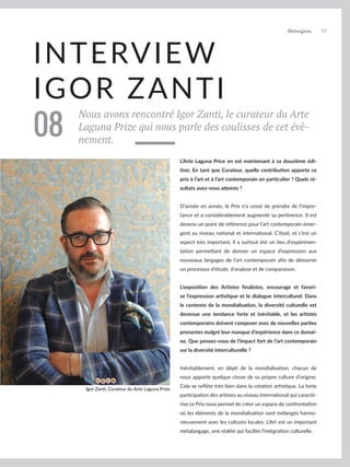 Artmajeur 39
INTERVIEW
IGOR ZANTI
Nous avons rencontré Igor Zanti, le curateur du Arte
Laguna Prize qui nous parle des coulisses de cet évè-
nement.
08
L’Arte Laguna Price en est maintenant à sa douzième édi-
tion. En tant que Curateur, quelle contribution apporte ce
prix à l’art et à l’art contemporain en particulier ? Quels ré-
sultats avez-vous atteints ?
D’année en année, le Prix n’a cessé de prendre de l’impor-
tance et a considérablement augmenté sa pertinence. Il est
devenu un point de référence pour l’art contemporain émer-
gent au niveau national et international. C’était, et c’est un
aspect très important, Il a surtout été un lieu d’expérimen-
tation permettant de donner un espace d’expression aux
nouveaux langages de l’art contemporain afin de démarrer
un processus d’étude, d’analyse et de comparaison.
L’exposition des Artistes finalistes, encourage et favori-
se l’expression artistique et le dialogue interculturel. Dans
le contexte de la mondialisation, la diversité culturelle est
devenue une tendance forte et inévitable, et les artistes
contemporains doivent composer avec de nouvelles parties
prenantes malgré leur manque d’expérience dans ce domai-
ne. Que pensez-vous de l’impact fort de l’art contemporain
sur la diversité interculturelle ?
Inévitablement, en dépit de la mondialisation, chacun de
nous apporte quelque chose de sa propre culture d’origine.
Cela se reflète très bien dans la création artistique. La forte
participation des artistes au niveau international qui caracté-
rise ce Prix nous permet de créer un espace de confrontation
où les éléments de la mondialisation sont mélangés harmo-
nieusement avec les cultures locales. L’Art est un important
métalangage, une réalité qui facilite l’intégration culturelle.
Igor Zanti, Curateur du Arte Laguna Prize
 
