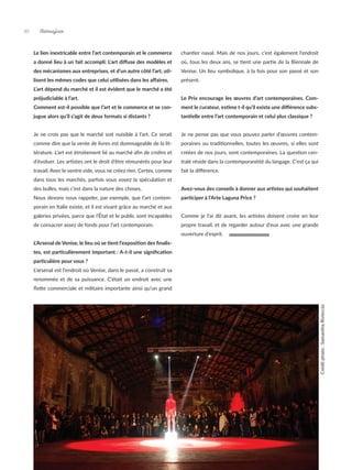 Artmajeur
40
Le lien inextricable entre l’art contemporain et le commerce
a donné lieu à un fait accompli: L’art diffuse des modèles et
des mécanismes aux entreprises, et d’un autre côté l’art, uti-
lisent les mêmes codes que celui utilisées dans les affaires.
L’art dépend du marché et il est évident que le marché a été
préjudiciable à l’art.
Comment est-il possible que l’art et le commerce et se con-
jugue alors qu’il s’agit de deux formats si distants ?
Je ne crois pas que le marché soit nuisible à l’art. Ce serait
comme dire que la vente de livres est dommageable de la lit-
térature. L’art est étroitement lié au marché afin de croître et
d’évoluer. Les artistes ont le droit d’être rémunérés pour leur
travail. Avec le ventre vide, vous ne créez rien. Certes, comme
dans tous les marchés, parfois vous voyez la spéculation et
des bulles, mais c’est dans la nature des choses.
Nous devons nous rappeler, par exemple, que l’art contem-
porain en Italie existe, et il est vivant grâce au marché et aux
galeries privées, parce que l’État et le public sont incapables
de consacrer assez de fonds pour l’art contemporain.
L’Arsenal de Venise, le lieu où se tient l’exposition des finalis-
tes, est particulièrement important : A-t-il une signification
particulière pour vous ?
L’arsenal est l’endroit où Venise, dans le passé, a construit sa
renommée et de sa puissance. C’était un endroit avec une
flotte commerciale et militaire importante ainsi qu’un grand
chantier naval. Mais de nos jours, c’est également l’endroit
où, tous les deux ans, se tient une partie de la Biennale de
Venise. Un lieu symbolique, à la fois pour son passé et son
présent.
Le Prix encourage les œuvres d’art contemporaines. Com-
ment le curateur, estime t-il qu’il existe une différence subs-
tantielle entre l’art contemporain et celui plus classique ?
Je ne pense pas que vous pouvez parler d’œuvres contem-
poraines ou traditionnelles, toutes les œuvres, si elles sont
créées de nos jours, sont contemporaines. La question cen-
trale réside dans la contemporanéité du langage. C’est ça qui
fait la différence.
Avez-vous des conseils à donner aux artistes qui souhaitent
participer à l’Arte Laguna Price ?
Comme je l’ai dit avant, les artistes doivent croire en leur
propre travail, et de regarder autour d’eux avec une grande
ouverture d’esprit.
Crédit
photo
:
Samantha
Rivieccio
 