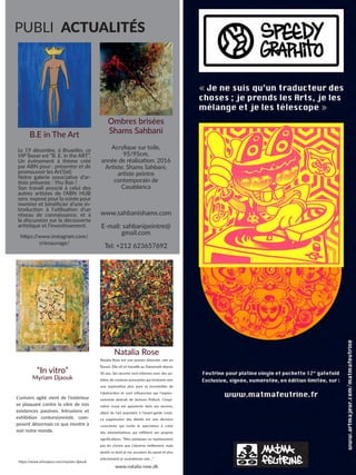 PUBLI ACTUALITÉS
Ombres brisées
Shams Sahbani
Acrylique sur toile,
95/95cm,
année de réalisation: 2016
Artiste: Shams Sahbani,
artiste peintre
contemporain de
Casablanca
www.sahbanishams.com
E-mail: sahbanipeintre@
gmail.com
Tel: +212 623657692
“In vitro”
Myriam Djaouk
L’univers agité vient de l’extérieur
se plaquant contre la vitre de nos
existences passives. Intrusions et
exhibition contorsionniste, com-
posent désormais ce que montre à
voir notre monde.
https:/
/www.artmajeur.com/myriam-djaouk
Natalia Rose
Natalia Rose est une peintre abstraite, née en
Russie. Elle vit et travaille au Danemark depuis
36 ans. Ses œuvres sont intenses avec des pa-
lettes de couleurs puissantes qui évoluent vers
une exploration plus pure et incontrôlée de
l’abstraction et sont influencées par l’expres-
sionniste abstrait de Jackson Pollock. L’inspi-
ration russe est apparente dans ses œuvres,
allant de l’art populaire à l’avant-garde russe.
La suppression des détails est une décision
consciente qui invite le spectateur à créer
des interprétations qui reflètent ses propres
significations. “Mes peintures ne représentent
pas les choses que j’observe réellement, mais
plutôt ce dont je me souviens du passé et plus
précisément je souhaiterais voir…”
www.natalia-rose.dk
B.E in The Art
Le 19 décembre, à Bruxelles, ce
VIP Teaser est “B. E. in the ART”.
Un événement à thème créé
par ABN pour : présenter et de
promouvoir les Art’(ist)
Notre galerie associative d’ar-
tiste présente : Yhu Ran !
Son travail associé à celui des
autres artistes de l’ABN HUB
sera exposé pour la soirée pour
montrer et bénéficier d’une in-
troduction à l’utilisation d’un
réseau de connaissance, et à
la discussion sur la découverte
artistique et l’investissement.
https:/
/www.instagram.com/
criesauvage/
 