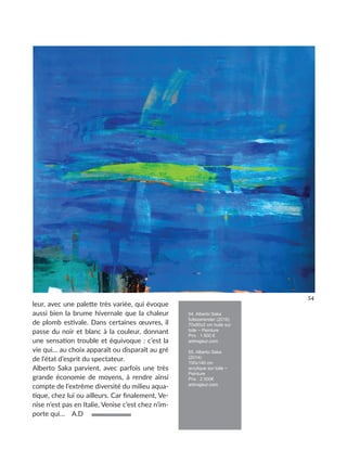 leur, avec une palette très variée, qui évoque
aussi bien la brume hivernale que la chaleur
de plomb estivale. Dans certaines œuvres, il
passe du noir et blanc à la couleur, donnant
une sensation trouble et équivoque : c’est la
vie qui… au choix apparaît ou disparaît au gré
de l’état d’esprit du spectateur.
Alberto Saka parvient, avec parfois une très
grande économie de moyens, à rendre ainsi
compte de l’extrême diversité du milieu aqua-
tique, chez lui ou ailleurs. Car finalement, Ve-
nise n’est pas en Italie, Venise c’est chez n’im-
porte qui… A.D
54. Alberto Saka
fullsizerender (2016)
70x80x2 cm huile sur
toile ~ Peinture
Prix : 1 600 €
artmajeur.com
55. Alberto Saka
(2014)
100x140 cm
acrylique sur toile ~
Peinture
Prix : 2 500€
artmajeur.com
54
 