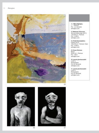 12. Mana Aghajary
1 ~ Peinture
Prix : sur demande
artmajeur.com
13. Mahjoob Zohourian
We love eating dogs (2017)
110x189 cm ~ Peinture
Prix : 2 000 €
artmajeur.com
14. Khalil Samaeijablou
Closed (2012)
150x150 cm ~ Peinture, Huile
Prix : 5 000 €
artmajeur.com
15. Kosar Etminan
Beach
20x30 cm ~ Peinture
Prix : 300 €
artmajeur.com
16. samad ghorbanzadeh
4 (2011)
Photographie
Prix sur demande
artmajeur.com
17. samad ghorbanzadeh
5 (2011)
Photographie
Prix sur demande
artmajeur.com
15
16 17
Artmajeur
14
 