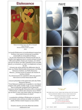 Seul artiste connu à ce jour, utilisant cette technique dont il est l’inventeur.
Gravure entièrement réalisée à la main au moyen de laine d’acier.
“L’œuf ” (comme toute les gravures) est une oeuvre vivante,
c’est la lumière qui décide du résultat.
Source lumineuse déplacée, ou déplacement du spectateur devant l’œuvre
et le résultat visuel est différent.
Ici 4 vues sous éclairages différents
mais tant d’autres possibilités vous sont offertes
“l’œuf ” 100x40 : 4000 € artmajeur.com/claude-faye
“l’œuf”
FAYE
Le travail d’Etolessence est profondément marqué par
l’enfance mais aussi et surtout par la question
existentielle et universelle de l’Amour.
“Je suis très influencée par l’Histoire de l’Art que j’ai
étudiée mais également par le monde onirique et aussi
mille autres petites choses,une musique, une rythmi-
que qui me donne une idée, l’impulsion d’une nouvelle
oeuvre, un ornement, un motif ou simplement un bout
de ciel.
A travers des séries parfois très différentes dans le
style, Les Petites Marionnettes Amoureuses, Les Petits
Amoureux Cubistes, Les Petits Amoureux
Rêveurs,...j’essaye encore et toujours de montrer le
bonheur d’aimer.
Il y a beaucoup de mes aspirations dans mes oeuvres
mais aussi et surtout beaucoup de VIE”
L’oeuvre présentée ici fait partie de la série des Petits
Amoureux Rêveurs.
“C’est l’élément roulotte qui m’a guidée ici. J’ai d’abord
imaginé cette petite roulotte rouge, un peu champêtre,
dans un joli jardin verdoyant puis la danse des
amoureux durant laquelle l’Amoureux offre un bouquet
à l’Amoureuse. La Danse des amoureux est un thème
qui me tient à coeur, que j’aime traiter car il évoque un
mouvement joyeux et coloré.”
La production artistique d’Etolessence se trouve là,
à mi-chemin entre onirisme et réalité, mi enfance-mi
adulte, l’Artiste restant toujours un peu enfant.
D’autres oeuvres sur le site officiel de l’artiste:
etolessence.com
Etolessence
Danse à la roulotte rouge, il lui offre un bouquet
49cm sur 65cm
Peinture Pastels à l’huile sur papier
2018
 