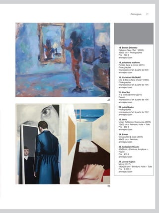 Artmajeur 19
18. Benoit Delomez
Cabane d’eau “Zen “ (2005)
35x35 cm ~ Photographie
Prix : 190 €
artmajeur.com
19. salvatore avallone
Portrait dans le miroir (2011)
Photographie
Impressions d’art à partir de 66 €
artmajeur.com
20. Christian RAGAINE
Dos à dos ou face à face? (1993)
Photographie
Impressions d’art à partir de 19 €
artmajeur.com
21. Keef Art
In a cracked mirror (2015)
Dessin
Impressions d’art à partir de 19 €
artmajeur.com
22. Julia Goska
Photographie
Impressions d’art à partir de 19 €
artmajeur.com
23. Vella
Urban Reflection Rosmunda (2015)
70x70 cm ~ Peinture, Huile ~ Toile
Prix : 850 €
artmajeur.com
24. Eileen
Nirvana Hot & Cold (2017)
48x38 cm ~ Peinture,
artmajeur.com
25. Abdeslam Rouahi
42x56cm ~ Peinture, Acrylique ~
Papier
Prix : 410 €
artmajeur.com
26. János Kujbus
Mirror (2017)
140x200 cm ~ Peinture, Huile ~ Toile
Prix : 2 600 €
artmajeur.com
25
26
 