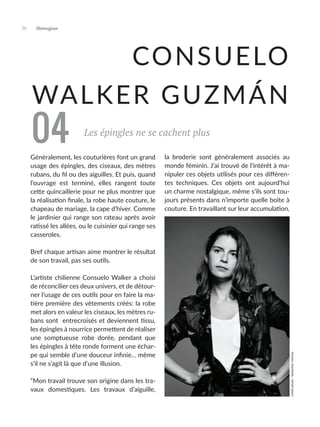 Artmajeur
20
CONSUELO
WALKER GUZMÁN
Les épingles ne se cachent plus
Généralement, les couturières font un grand
usage des épingles, des ciseaux, des mètres
rubans, du fil ou des aiguilles. Et puis, quand
l’ouvrage est terminé, elles rangent toute
cette quincaillerie pour ne plus montrer que
la réalisation finale, la robe haute couture, le
chapeau de mariage, la cape d’hiver. Comme
le jardinier qui range son rateau après avoir
ratissé les allées, ou le cuisinier qui range ses
casseroles.
Bref chaque artisan aime montrer le résultat
de son travail, pas ses outils.
L’artiste chilienne Consuelo Walker a choisi
de réconcilier ces deux univers, et de détour-
ner l’usage de ces outils pour en faire la ma-
tière première des vêtements créés: la robe
met alors en valeur les ciseaux, les mètres ru-
bans sont entrecroisés et deviennent tissu,
les épingles à nourrice permettent de réaliser
une somptueuse robe dorée, pendant que
les épingles à tête ronde forment une échar-
pe qui semble d’une douceur infinie… même
s’il ne s’agit là que d’une illusion.
“Mon travail trouve son origine dans les tra-
vaux domestiques. Les travaux d’aiguille,
la broderie sont généralement associés au
monde féminin. J’ai trouvé de l’intérêt à ma-
nipuler ces objets utilisés pour ces différen-
tes techniques. Ces objets ont aujourd’hui
un charme nostalgique, même s’ils sont tou-
jours présents dans n’importe quelle boîte à
couture. En travaillant sur leur accumulation,
04
crédit
photo
:
Sebastian
Utreras
 