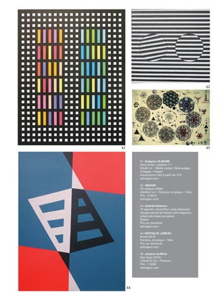 42
41 43
41. Grégory LEJEUNE
Deux âmes, variation n°1
50x40 cm ~ Média mixtes, Découpages,
Collages ~ Papier
Impressions d’art à partir de 19 €
artmajeur.com
42. ANGUIS
Art optique (2006)
40x40x3 cm ~ Peinture, Acrylique ~ Toile
Prix : 5 000 €
artmajeur.com
43. Gabriel Kelemen
79 algoritm natural fizic unda stationara
hexagonala de tip floarea vietii diagrama
poligonala etape succesive
Dessin
Prix sur demande
artmajeur.com
44. NATHALIE LEBEAU
fevrier-2016
Peinture, Acrylique ~ Toile
Prix sur demande
artmajeur.com
45. Josiane ULRICH
Noir tissé (2016)
100x81x3 cm ~ Peinture
Prix : 1 000€
artmajeur.com
44
 