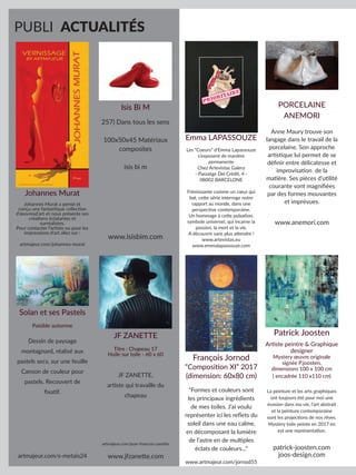 PUBLI ACTUALITÉS
Isis Bi M
257) Dans tous les sens
100x50x45 Matériaux
composites
isis bi m
www.isisbim.com
Solan et ses Pastels
Paisible automne
Dessin de paysage
montagnard, réalisé aux
pastels secs, sur une feuille
Canson de couleur pour
pastels. Recouvert de
fixatif.
artmajeur.com/s-metais24
JF ZANETTE
Titre : Chapeau 17
Huile sur toile - 60 x 60
JF ZANETTE,
artiste qui travaille du
chapeau
artmajeur.com/jean-francois-zanette
www.jfzanette.com
Johannes Murat
Johannes Murat a pensé et
conçu une fantastique collection
d’œuvresd’art et nous présente ses
créations éclatantes et
surréalistes.
Pour contacter l’artiste ou pour les
impressions d’art allez sur :
artmajeur.com/johannes-murat
Emma LAPASSOUZE
Les “Coeurs” d’Emma Lapassouze
s’exposent de manière
permanente
Chez Artevistas Galery
- Passatge Del Crèdit, 4 -
08002 BARCELONE
Frémissante comme un cœur qui
bat, cette série interroge notre
rapport au monde, dans une
perspective contemporaine.
Un hommage à cette pulsation,
symbole universel, qui incarne la
passion, la mort et la vie.
A découvrir sans plus attendre !
www.artevistas.eu
www.emmalapassouze.com
PORCELAINE
ANEMORI
Anne Maury trouve son
langage dans le travail de la
porcelaine. Son approche
artistique lui permet de se
définir entre délicatesse et
improvisation de la
matière. Ses pièces d’utilité
courante sont magnifiées
par des formes mouvantes
et imprévues.
www.anemori.com
François Jornod
“Composition XI” 2017
(dimension: 60x80 cm)
“Formes et couleurs sont
les principaux ingrédients
de mes toiles. J’ai voulu
représenter ici les reflets du
soleil dans une eau calme,
en décomposant la lumière
de l’astre en de multiples
éclats de couleurs...”
www.artmajeur.com/jornod55
Patrick Joosten
Artiste peintre & Graphique
designer
Mystery œuvre originale
signée P.joosten,
dimensions 100 x 100 cm
( encadrée 110 x110 cm)
La peinture et les arts graphiques
ont toujours été pour moi une
évasion dans ma vie, l’art abstrait
et la peinture contemporaine
sont les projections de nos rêves.
Mystery toile peinte en 2017 en
est une représentation.
patrick-joosten.com
joos-design.com
 