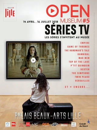 LES SéRIES S’INVITENT AU MUséE
14 avril . 16 juillet 2018
E M P I R E
G A M E O F T H R O N E S
THE HANDMAID’S TALE
H A N N I B A L
M A D M E N
T O P O F T H E L A K E
P ’ T I T Q U I N Q U I N
D E X T E R
T H E S I M P S O N S
T W I N P E A K S
V E R S A I L L E S
e t + e n c o r e . . .
D’après
la
série
Versailles
–
saison
1,
créée
par
S.
Mirren
&
D.
Wolstencroft
Auteurs
des
Episodes
:
S.Mirren
&
D.
Wolstencroft,
A.
Jacquemetton
&
M.
Jacquemetton,
S.
Hails,
A.
Bampfield
Réalisée
par
:
J.
Lespert,
C.
Schrewe,
T.
Vincent,
D.
Roby
-
©
Capa
Drama
-
Zodiak
Fiction
&
Docs
-
Incendo
Versailles
Production
Inc.
-
Canal
+
-
2015
Conception
&
montage
:
C.
Masset
pour
PBALille
2018
 