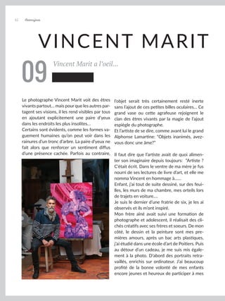 VINCENT MARIT
Vincent Marit a l’oeil...
Le photographe Vincent Marit voit des êtres
vivants partout… mais pour que les autres par-
tagent ses visions, il les rend visibles par tous
en ajoutant explicitement une paire d’yeux
dans les endroits les plus insolites…
Certains sont évidents, comme les formes va-
guement humaines qu’on peut voir dans les
rainures d’un tronc d’arbre. La paire d’yeux ne
fait alors que renforcer un sentiment diffus
d’une présence cachée. Parfois au contraire,
l’objet serait très certainement resté inerte
sans l’ajout de ces petites billes oculaires… Ce
grand vase ou cette agrafeuse rejoignent le
clan des êtres vivants par la magie de l’ajout
espiègle du photographe.
Et l’artiste de se dire, comme avant lui le grand
Alphonse Lamartine: “Objets inanimés, avez-
vous donc une âme?”
	
Il faut dire que l’artiste avait de quoi alimen-
ter son imaginaire depuis toujours: “Artiste ?
C’était écrit. Dans le ventre de ma mère je fus
nourri de ses lectures de livre d’art, et elle me
nomma Vincent en hommage à……
Enfant, j’ai tout de suite dessiné, sur des feui-
lles, les murs de ma chambre, mes orteils lors
de trajets en voiture….
Je suis le dernier d’une fratrie de six, je les ai
observés et ils m’ont inspiré.
Mon frère aîné avait suivi une formation de
photographe et adolescent, il réalisait des cli-
chés créatifs avec ses frères et soeurs. De mon
côté, le dessin et la peinture sont mes pre-
mières amours, après un bac arts plastiques,
j’ai étudié dans une école d’art de Poitiers. Puis
au détour d’un cadeau, je me suis mis égale-
ment à la photo. D’abord des portraits retra-
vaillés, enrichis sur ordinateur. J’ai beaucoup
profité de la bonne volonté de mes enfants
encore jeunes et heureux de participer à mes
09
Artmajeur
42
 