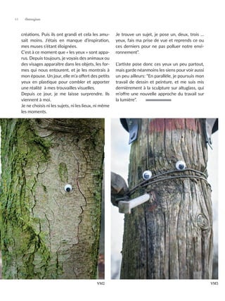 créations. Puis ils ont grandi et cela les amu-
sait moins. J’étais en manque d’inspiration,
mes muses s’étant éloignées.
C’est à ce moment que « les yeux » sont appa-
rus. Depuis toujours, je voyais des animaux ou
des visages apparaître dans les objets, les for-
mes qui nous entourent, et je les montrais à
mon épouse. Un jour, elle m’a offert des petits
yeux en plastique pour combler et apporter
une réalité à mes trouvailles visuelles.
Depuis ce jour, je me laisse surprendre. Ils
viennent à moi.
Je ne choisis ni les sujets, ni les lieux, ni même
les moments.
Je trouve un sujet, je pose un, deux, trois …
yeux, fais ma prise de vue et reprends ce ou
ces derniers pour ne pas polluer notre envi-
ronnement”.
L’artiste pose donc ces yeux un peu partout,
mais garde néanmoins les siens pour voir aussi
un peu ailleurs: “En parallèle, je poursuis mon
travail de dessin et peinture, et me suis mis
dernièrement à la sculpture sur altuglass, qui
m’offre une nouvelle approche du travail sur
la lumière”.
VM2 VM3
Artmajeur
44
 