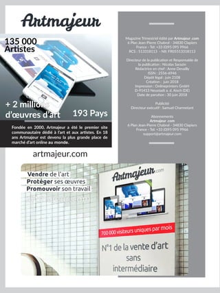 Fondée en 2000, Artmajeur a été le premier site
communautaire dédié à l’art et aux artistes. En 18
ans Artmajeur est devenu la plus grande place de
marché d’art online au monde.
135 000
Artistes
193 Pays
+ 2 millions
d’œuvres d’art
Artmajeur
artmajeur.com
Magazine Trimestriel édité par Artmajeur .com
6 Plan Jean-Pierre Chabrol - 34830 Clapiers
France - Tel: +33 (0)95 095 9966
RCS : 513318113 - NII: FR05513318113
Directeur de la publication et Responsable de
la publication : Nicolas Sarazin
Rédactrice en chef : Anne Devailly
ISSN : 2556-6946
Dépôt légal : juin 2108
Création : juin 2018
Impression : Onlineprinters GmbH
D-91413 Neustadt a. d. Aisch (DE)
Date de parution : 30 juin 2018
Publicité
Directeur exécutif : Samuel Charmetant
Abonnements
Artmajeur .com
6 Plan Jean-Pierre Chabrol - 34830 Clapiers
France - Tel: +33 (0)95 095 9966
support@artmajeur.com
Vendre de l’art
Promouvoir son travail
Protéger ses œuvres
artmajeur.com
 