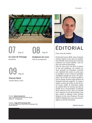 Artmajeur 5
07
Au cœur de l’étrange Sculptures de verre
Tout en transparence
Surréaliste
ÉDITORIAL
08
Page 35 Page 39
L’Iran, terre de création
Festival de Cannes 2018 : deux cinéastes
iraniens étaient en lice dans la compéti-
tion officielle. Une donnée qui ne fait que
confirmer une chose évidente : l’art ira-
nien est vivant et dynamique.
Cela est tout aussi vrai dans le domai-
ne des arts plastiques. Les artistes ira-
niens présents sur Artmajeur montrent
une créativité très variée, en prise avec
le quotidien, le leur comme le quotidien
mondialisé partagé par toute une géné-
ration. De ce fait, ces oeuvres parlent à
tout le monde. Comme cette peinture de
Somayeh Faal (voir page10) : le rouge à
ongles au bout des pieds, le pot de ver-
nis encore visible, le code-barre abîmé
du produit. Nous ne sommes pas dans le
temple de la consommation occidental.
Nous sommes en Iran, dans une société
qui a toujours le sens de la beauté, sans
pour autant se départir d’une certaine
distance et d’un peu d’humour. De quoi
établir le dialogue avec tous ceux qui par-
tagent ce sens de l’ouverture.
Nicolas Sarazin
En haut: Stefano Sandonnini
color 1 LIMITED EDITION 100 COPY (2018)
60x90 cm ~ Photographie
09
Vincent Marit
Vincent Marit a l’œil...
Page 42
Erratum : Page 22 N°5 printemps 2018
Le nom de l’artiste pour l’œuvre Oculi -landscape 3 est
Benoit Delomez
 