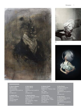 9
2. Quoc-tu Nguyen
Sphères rouge
Arts numériques
Impressions d’art à partir de
19 €
artmajeur.com
3. Aseptic Void
Mind Control (2018)
Peinture
Prix sur demande
artmajeur.com
4. Dario Agrimi
Profumo (2018)
Peinture
Impressions d’art à partir de
19 €
artmajeur.com
5. Nikolina Petolas
The Fog Seller, small, limited
edition of 7 (2017)
57x57x0,1 cm ~
Arts numériques ~ Papier
Prix : 470 €
artmajeur.com
6. Maksim Krapht
Escape (2018)
80x65x3 cm ~ Peinture, Huile
~ Toile
Prix : 483€
artmajeur.com
7. Arno andrey
sans titre 1 (2017)
30x19x0,3 cm ~ Dessin,
Charbon de bois ~ Papier
Prix : 200 €
artmajeur.com
8. Eliza Badoiu
Statuesque self (2016)
81,4x66,5x0,2 cm ~
Photographie
Impressions d’art à partir de
36€
artmajeur.com
9. Eliza Badoiu
On Broken Flowers (2018)
51,2x38,4x0,2 cm ~
Photographie
Impressions d’art à partir de
36€
artmajeur.com
7
8
9
Artmajeur 9
 