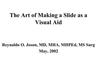 The Art of Making a Slide as a
Visual Aid
Reynaldo O. Joson, MD, MHA, MHPEd, MS Surg
May, 2002
 