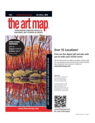 FREE        Published by ColourPix   8th Edition 2012




the art map
         YEAR-ROund CREAtivE ROutE tO
         GAllERiEs, ARt studiOs & EvEnts
                                                                     TM




Open StudiO
WeekendS
Join us
August 11 & 12
October 6 & 7                                                                                              Over 55 Locations!
Details insiDe
                                                                                                           Print out this digital pdf and take with
                                                                                                           you to make your travels easier.
                                                   GREY | BRuCE | sOuth GEORGiAn BAY | MAnitOulin islAnd




                                                                                                           Take the Creative Route to art galleries and studios, art shows, studio
                                                                                                           tours and workshops in Bruce and Grey Counties, Southern Georigan
                                                                                                           Bay and Manitoulin Island. Experience it all right here.
                                                                                                           www.theartmap.com



                                                                                                           Cover Art:
                                                                                                           Reds and Yellows, by Ofra Svorai.
                                                                                                           Oil on wood panel. Painted
                                                                                                           plein aire on the Beaver River
                                                                                                           in fall near the Epping bridge.

                                                                                                           The road map artwork has been
                                                                                                           created specifically for The Art
                                                                                                           Map. The map artwork is the
                                                                                                           property of ColourPix and may not
                                                                                                           be reproduced in any way without
                                                                                                           written permission from ColourPix.




                 www.theartmap.com                                                                         www.theartmap.com
                                                                                                           for more information
                                                                                                                                                      theartmap.com Page 1
 
