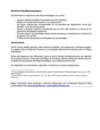 Beneficios del Mapa estratégico:

Los beneficios e importancia del mapa estratégico son varios:

    -   Ayuda a detectar posibles inconsistencias entre objetivos.
    -   Mejora el nivel de comunicación en la organización
    -   Se logran reducciones considerables en los periódos de negociación, como por
        ejemplo, el de los presupuestos.
    -   Ayuda a detectar aspectos importantes que no han sido tenidos en cuenta en la
        planeación estratégica tradicional.
    -   Permite traducir las actividades diarias de las personas y convertirse en un elemento
        de gestión del cambio
    -   Facilita la toma de decisiones alineadas con la estrategia

Conclusiones:

Como hemos podido apreciar cada sistema de gestión usa esquemas o formatos propios;
la calidad utiliza el Mapa de Procesos y la estrategia (Balanced Scorecard) utiliza el Mapa
Estratégico.

Estos dos esquemas son diferentes y pero al mismo tiempo complementarios, por ejemplo
los procesos claves o misionales del Mapa de Procesos, podrían reflejar de manera clara la
perspectiva de procesos del Mapa Estratégico de un Balanced Scorecard.

Es importante no confundirlos y aprender a utilizarlos en nuestro trabajo diario.

1
 El mapa estratégico de la empresa: Caso de Amazon. Ignacio Urrutia de Hoyos. Revista Estrategia Financiera. No. 182.
Marzo de 2002.
2
 Cómo elaborar y utilizar mapas estratégicos. No. 182. Marzo 2002. Alberto Fernández y Alfonso López. Estrategia
Financiera.


Mayor información sobre productos y servicios relacionados con el Balanced Scorecard visite
nuestra página web: www.sfccolombia.com rmartinez@sfccolombia.com
 