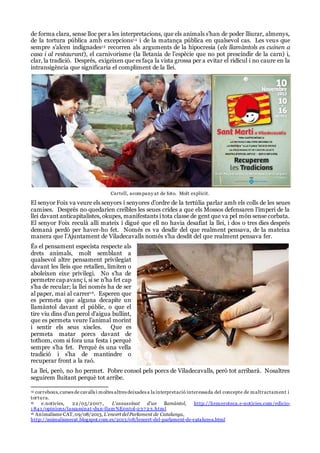 de forma clara, sense lloc per a les interpretacions, que els animals s’han de poder lliurar, almenys,
de la tortura pública amb excepcions14 i de la matança pública en qualsevol cas. Les veus que
sempre s’alcen indignades15 recorren als arguments de la hipocresia (els llamàntols es cuinen a
casa i al restaurant), el carnivorisme (la lletania de l’espècie que no pot prescindir de la carn) i,
clar, la tradició. Després, exigeixen que es faça la vista grossa per a evitar el ridícul i no caure en la
intransigència que significaria el compliment de la llei.
Cartell, acompany at de foto. Molt explícit.
El senyor Foix va veure els senyors i senyores d’ordre de la tertúlia parlar amb els colls de les seues
camises. Després no quedarien creïbles les seues crides a que els Mossos defensaren l’imperi de la
llei davant anticapitalistes, okupes, manifestants i tota classe de gent que va pel món sense corbata.
El senyor Foix reculà allí mateix i digué que ell no havia desafiat la llei, i dos o tres dies després
demanà perdó per haver-ho fet. Només es va desdir del que realment pensava, de la mateixa
manera que l’Ajuntament de Viladecavalls només s’ha desdit del que realment pensava fer.
És el pensament especista respecte als
drets animals, molt semblant a
qualsevol altre pensament privilegiat
davant les lleis que retallen, limiten o
aboleixen eixe privilegi. No s’ha de
permetre cap avanç i, si se n’ha fet cap
s’ha de recular; la llei només ha de ser
al paper, mai al carrer16. Esperen que
es permeta que alguna decapite un
llamàntol davant el públic, o que el
tire viu dins d’un perol d’aigua bullint,
que es permeta veure l’animal morint
i sentir els seus xiscles. Que es
permeta matar porcs davant de
tothom, com si fora una festa i perquè
sempre s’ha fet. Perquè és una vella
tradició i s’ha de mantindre o
recuperar front a la raó.
La llei, però, no ho permet. Pobre consol pels porcs de Viladecavalls, però tot arribarà. Nosaltres
seguirem lluitant perquè tot arribe.
14 correbous,curses de cavalls i moltes altres deixades a la interpretació interessada del concepte de maltractament i
tortura.
15 e.notícies, 22/05/2007 , L'assassinat d'un llamàntol, http://hemeroteca.e-noticies.com/edicio-
1 841 /opinions/lassassinat-dun-llam%E0ntol-237 23.html
16 Animalisme CAT,09/08/2013, L’encert delParlament de Catalunya,
http://animalismecat.blogspot.com.es/2013/08/lencert-del-parlament-de-catalunya.html
 