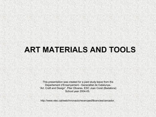 ART MATERIALS AND TOOLS


      This presentation was created for a paid study leave from the
         Departament d’Ensenyament - Generalitat de Catalunya-
   “Art, Craft and Design”. Pilar Olivares. ESC Joan Coret (Badalona)
                          School year 2004-05.


   http://www.xtec.cat/web/innovacio/recercaed/llicencies/cercador.
 