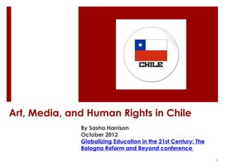 Art, Media, and Human Rights in Chile
              By Sasha Harrison
              October 2012
              Globalizing Education in the 21st Century: The
              Bologna Reform and Beyond conference

                                                               1
 