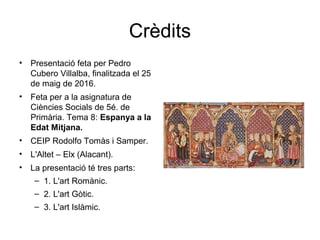 Crèdits
• Presentació feta per Pedro
Cubero Villalba, finalitzada el 25
de maig de 2016.
• Feta per a la asignatura de
Ciències Socials de 5é. de
Primària. Tema 8: Espanya a la
Edat Mitjana.
• CEIP Rodolfo Tomàs i Samper.
• L'Altet – Elx (Alacant).
• La presentació té tres parts:
– 1. L'art Romànic.
– 2. L'art Gòtic.
– 3. L'art Islàmic.
 
