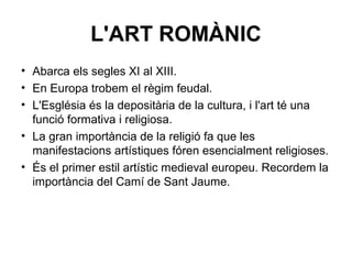 L'ART ROMÀNIC
• Abarca els segles XI al XIII.
• En Europa trobem el règim feudal.
• L'Església és la depositària de la cultura, i l'art té una
funció formativa i religiosa.
• La gran importància de la religió fa que les
manifestacions artístiques fóren esencialment religioses.
• És el primer estil artístic medieval europeu. Recordem la
importància del Camí de Sant Jaume.
 