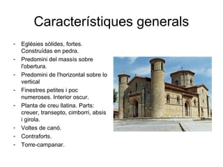 Característiques generals
- Eglésies sòlides, fortes.
Construïdas en pedra.
- Predomini del massís sobre
l'obertura.
- Predomini de l'horizontal sobre lo
vertical
- Finestres petites i poc
numeroses. Interior oscur.
- Planta de creu llatina. Parts:
creuer, transepto, cimborri, absis
i girola.
- Voltes de canó.
- Contraforts.
- Torre-campanar.
 