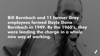Bill Bernbach and 11 former Grey
employees formed Doyle Dane
Bernbach in 1949. By the 1960’s, they
were leading the charge in a whole
new way of working.
 