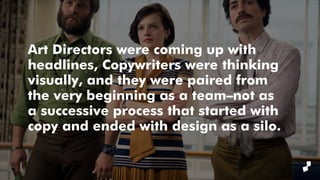 Art Directors were coming up with
headlines, Copywriters were thinking
visually, and they were paired from
the very beginning as a team–not as
a successive process that started with
copy and ended with design as a silo.
 