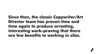 Since then, the classic Copywriter/Art
Director team has proven time and
time again to produce arresting,
interesting work–proving that there
are few benefits to working in silos.
 