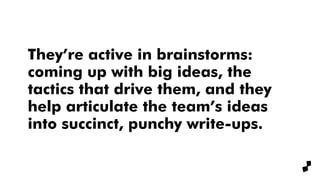 They’re active in brainstorms:
coming up with big ideas, the
tactics that drive them, and they
help articulate the team’s ideas
into succinct, punchy write-ups.
 