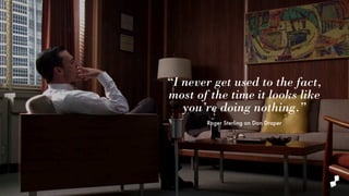 “I never get used to the fact,
most of the time it looks like
you’re doing nothing.”
Roger Sterling on Don Draper
 