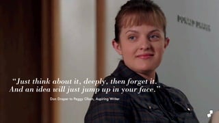 “Just think about it, deeply, then forget it.
And an idea will just jump up in your face.”
Don Draper to Peggy Olson, Aspiring Writer
 