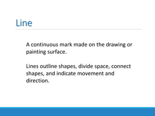 Line
A continuous mark made on the drawing or
painting surface.
Lines outline shapes, divide space, connect
shapes, and indicate movement and
direction.
 
