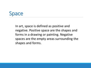 Space
In art, space is defined as positive and
negative. Positive space are the shapes and
forms in a drawing or painting. Negative
spaces are the empty areas surrounding the
shapes and forms.
 