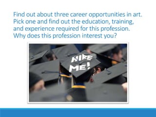 Find out about three career opportunities in art.
Pick one and find out the education, training,
and experience required for this profession.
Why does this profession interest you?
 