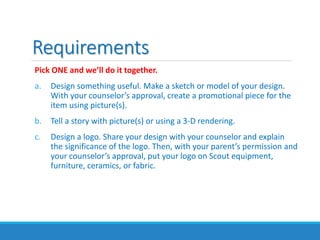 Requirements
Pick ONE and we’ll do it together.
a. Design something useful. Make a sketch or model of your design.
With your counselor’s approval, create a promotional piece for the
item using picture(s).
b. Tell a story with picture(s) or using a 3-D rendering.
c. Design a logo. Share your design with your counselor and explain
the significance of the logo. Then, with your parent’s permission and
your counselor’s approval, put your logo on Scout equipment,
furniture, ceramics, or fabric.
 