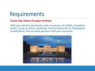 Requirements
Future Trip: Palace of Legion of Honor
With your parent’s permission, visit a museum, art exhibit, art gallery,
artists’ co-op, or artist’s workshop. Find out about the art displayed or
created there. Discuss what you learn with your counselor.
 