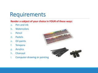 Render a subject of your choice in FOUR of these ways:
a. Pen and ink
b. Watercolors
c. Pencil
d. Pastels
e. Oil paints
f. Tempera
g. Acrylics
h. Charcoal
i. Computer drawing or painting
Requirements
 