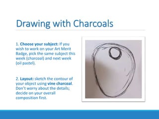 Drawing with Charcoals
1. Choose your subject: If you
wish to work on your Art Merit
Badge, pick the same subject this
week (charcoal) and next week
(oil pastel).
2. Layout: sketch the contour of
your object using vine charcoal.
Don’t worry about the details;
decide on your overall
composition first.
 