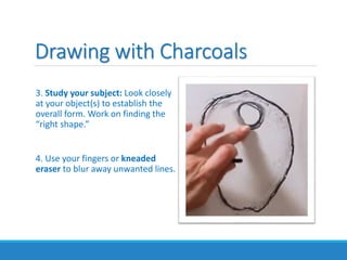 Drawing with Charcoals
3. Study your subject: Look closely
at your object(s) to establish the
overall form. Work on finding the
“right shape.”
4. Use your fingers or kneaded
eraser to blur away unwanted lines.
 