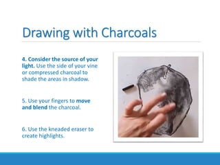 Drawing with Charcoals
4. Consider the source of your
light. Use the side of your vine
or compressed charcoal to
shade the areas in shadow.
5. Use your fingers to move
and blend the charcoal.
6. Use the kneaded eraser to
create highlights.
 