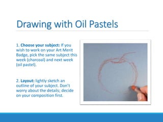 Drawing with Oil Pastels
1. Choose your subject: If you
wish to work on your Art Merit
Badge, pick the same subject this
week (charcoal) and next week
(oil pastel).
2. Layout: lightly sketch an
outline of your subject. Don’t
worry about the details; decide
on your composition first.
 